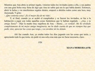 Mientras que Ana abría su primer regalo, vinieron todos los invitados junto a ella, y sus padres
con una gran bolsa muy llena de algo que Ana no sabía qué era lo que había dentro. Entonces,
abrió la bolsa y vio muchísimos regalos dentro, empezó a abrirlos todos como una loca, muy
ilusionada. Y grito:
- ¡Que contenta estoy! ¡Es el mejor día de mi vida!.
Y, al final, cuando ya se acabó el cumpleaños y se fueron los invitados, se fue a la
habitación a jugar con todas aquellas cosas fantásticas que le habían regalado. - ¿Ana, y tu
amiga Tania? - Dijo la madre muy orgullosa de Ana. - Mamá, ¡ es verdad!. Me he olvidado
completamente de mi mejor amiga imaginaria, me he dado cuenta de que no siempre hay que
pedir, sino, apreciar las cosas que tengo, y no envidiar de los demás.
Ahí fue cuando Ana, ya estaba todos los días jugando con las cosas que tenía, y
apreciando todo lo que tenía, sin pedir ni una sola cosa más que no fuese necesaria, claro.
FIN
XIANA MOREIRA (6ºB)
 