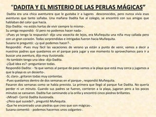 “DADITA Y EL MISTERIO DE LAS PERLAS MÁGICAS”
Dadita era una chica aventurera que le gustaba ir a lugares desconocidos, pero nunca vivía esas
aventuras que tanto soñaba. Una mañana Dadita fue al colegio, se encontró con sus amigas que
hablaban del calor que hacía.
Dijo Dadita: -no estáis hartas de vivir siempre lo mismo-.
Su amiga respondió: -Sí pero no podemos hacer nada-.
-¡Pues yo tengo la respuesta!- dijo una vocecita de lejos, era Muñequita una niña muy callada pero
con un gran corazón. Todas sorprendidas e intrigadas fueron hacia Muñequita.
Susana le preguntó: -¿y qué podemos hacer?-.
Respondió: -Pues muy fácil las vacaciones de verano ya están a punto de venir, vamos a decir a
nuestros padres que quedamos en el parque para jugar y ese momento lo aprovechamos para ir a
buscar una aventura, dijo muy ilusionada.
-Yo también tengo una idea- dijo Dadita.
-¿Qué idea es?- preguntaron todas.
Respondió Dadita: - Ya que vamos al parque de paso vamos a la playa que está muy cerca y jugamos a
que la playa es un desierto-.
-Sí, claro-, gritaron todas muy contentas.
-Pues quedamos dentro de dos semanas en el parque-, respondió Muñequita.
Pasaron dos semanas como se había previsto. La primera que llegó al parque fue Dadita. No quería
perder ni un minuto. Cuando sus padres se fueron, corrieron a la playa, jugaron pero a los pocos
minutos se cansaron. Dadita fue caminando a la orilla y encontró cinco piedras brillantes.
-¡Mirad!- Corrió Dadita ilusionada.
-¿Pero qué sucede?-, preguntó Muñequita.
-Que he encontrado unas piedras que creo que son mágicas-.
Susana comentó: - podemos hacernos unos colgantes-.
 
