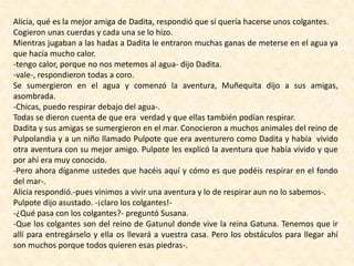 Alicia, qué es la mejor amiga de Dadita, respondió que sí quería hacerse unos colgantes.
Cogieron unas cuerdas y cada una se lo hizo.
Mientras jugaban a las hadas a Dadita le entraron muchas ganas de meterse en el agua ya
que hacía mucho calor.
-tengo calor, porque no nos metemos al agua- dijo Dadita.
-vale-, respondieron todas a coro.
Se sumergieron en el agua y comenzó la aventura, Muñequita dijo a sus amigas,
asombrada.
-Chicas, puedo respirar debajo del agua-.
Todas se dieron cuenta de que era verdad y que ellas también podían respirar.
Dadita y sus amigas se sumergieron en el mar. Conocieron a muchos animales del reino de
Pulpolandia y a un niño llamado Pulpote que era aventurero como Dadita y había vivido
otra aventura con su mejor amigo. Pulpote les explicó la aventura que había vivido y que
por ahí era muy conocido.
-Pero ahora díganme ustedes que hacéis aquí y cómo es que podéis respirar en el fondo
del mar-.
Alicia respondió.-pues vinimos a vivir una aventura y lo de respirar aun no lo sabemos-.
Pulpote dijo asustado. -¡claro los colgantes!-
-¿Qué pasa con los colgantes?- preguntó Susana.
-Que los colgantes son del reino de Gatunul donde vive la reina Gatuna. Tenemos que ir
allí para entregárselo y ella os llevará a vuestra casa. Pero los obstáculos para llegar ahí
son muchos porque todos quieren esas piedras-.
 
