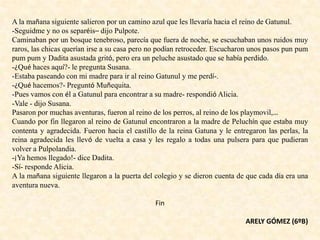 A la mañana siguiente salieron por un camino azul que les llevaría hacia el reino de Gatunul.
-Seguidme y no os separéis– dijo Pulpote.
Caminaban por un bosque tenebroso, parecía que fuera de noche, se escuchaban unos ruidos muy
raros, las chicas querían irse a su casa pero no podían retroceder. Escucharon unos pasos pun pum
pum pum y Dadita asustada gritó, pero era un peluche asustado que se había perdido.
-¿Qué haces aquí?- le pregunta Susana.
-Estaba paseando con mi madre para ir al reino Gatunul y me perdí-.
-¿Qué hacemos?- Preguntó Muñequita.
-Pues vamos con él a Gatunul para encontrar a su madre- respondió Alicia.
-Vale - dijo Susana.
Pasaron por muchas aventuras, fueron al reino de los perros, al reino de los playmovil,…
Cuando por fin llegaron al reino de Gatunul encontraron a la madre de Peluchín que estaba muy
contenta y agradecida. Fueron hacia el castillo de la reina Gatuna y le entregaron las perlas, la
reina agradecida les llevó de vuelta a casa y les regalo a todas una pulsera para que pudieran
volver a Pulpolandia.
-¡Ya hemos llegado!- dice Dadita.
-Sí- responde Alicia.
A la mañana siguiente llegaron a la puerta del colegio y se dieron cuenta de que cada día era una
aventura nueva.
Fin
ARELY GÓMEZ (6ºB)
 