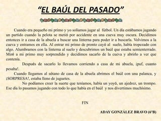 “EL BAÚL DEL PASADO”
Cuando era pequeño mi primo y yo solíamos jugar al fútbol. Un día estábamos jugando
un partido cuando la pelota se metió por accidente en una cueva muy oscura. Decidimos
entonces ir a casa de la abuela a buscar una linterna para poder ir a buscarla. Volvimos a la
cueva y entramos en ella. Al entrar mi primo de pronto cayó al suelo, había tropezado con
algo. Alumbramos con la linterna al suelo y descubrimos un baúl que estaba semienterrado.
Miré a mi primo muy sorprendido y decidimos sacarlo de la cueva y abrirlo a ver que
contenía.
Después de sacarlo lo llevamos corriendo a casa de mi abuela, ¡puf, cuanto
pesaba!.
Cuando llegamos al sótano de casa de la abuela abrimos el baúl con una palanca, y
¡SORPRESA!, estaba lleno de juguetes.
No podíamos creer la suerte que teníamos, había un yoyó, un ajedrez, un trompo.
Ese día lo pasamos jugando con todo lo que había en el baúl y nos divertimos muchísimo.
FIN
ADAY GONZÁLEZ BRAVO (6ºB)
 