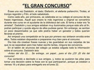 “EL GRAN CONCURSO”
Érase una vez Dadolotín, el dado; Elefantín, el elefante parlanchín; Tiroles, el
trompo regordón y Filín, el bolo sabelotodo.
Como cada año, por primavera, se celebraba en su colegio el concurso de las
frases ingeniosas. Aquél que creara la más ingeniosa u original se convertiría
durante ese curso en el ayudante de la biblioteca del cole. El tema a tratar era “la
amistad”. Dadolotín y sus amigos estaban muy ilusionados porque este año al fin,
podían participar y quizás alguno de ellos pudiese ganar. Sin embargo, se sentían
un poco desanimados ya que sólo podría haber un ganador y todos querían
llevarse el premio.
Así empezó una competición en la que por primera vez sintieron envidia entre
ellos. Todos estaban dispuestos a prepararse muy bien para el concurso.
Día tras día creaban frases nuevas y las guardaban en sus carpetas de las
que no se separaban pero tras haber escrito tantas, ninguna les convencía.
En el tablón de anuncios del colegio ya estaba colgada toda la información
sobre el concurso. Dadolotín leía:
-Antes del día 22…. Se entrega…en papel….para el día ¡23! ¡El día del
concurso!
Fue corriendo a decírselo a sus amigos, y, todos se pusieron las pilas para
tomar una decisión sobre la frase con la que participarían, porque ya estaban a
viernes 19 y el plazo para entregarlo era el lunes 22.
 