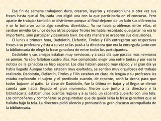 Ese fin de semana trabajaron duro, crearon, leyeron y releyeron una y otra vez sus
frases hasta que al fin, cada uno eligió una con la que participaría en el concurso. Pero
aparte de trabajar también se divirtieron porque al final dejaron de un lado sus diferencias
y se lo tomaron como algo creativo, divertido,… Ya no había problemas entre ellos, ni
sentían envidia los unos de los otros porque Tiroles les había recordado que ganar no era lo
importante, sino participar y pasárselo bien. De esta manera se acabaron sus discusiones.
El lunes a primera hora, Dadolotín, Elefantín, Tiroles y Filín entregaron sus respectivas
frases a su profesora y ésta a su vez se las pasó a la directora que era la encargada junto con
la bibliotecaria de elegir la frase ganadora de entre todos los participantes.
Dadolotín y sus amigos estaban muy nerviosos, y a cada día que pasaba más nerviosos
se ponían. Ya sólo faltaban cuatro días. Fue complicado elegir una entre tantas y por eso la
noticia de la ganadora se hizo esperar. Los días habían pasado muy rápido y el gran día ya
había llegado Aunque todos estaban muy exaltados, se sentían muy orgullosos del trabajo
realizado. Dadolotín, Elefantín, Tiroles y Filín estaban en clase de lengua y su profesora les
estaba explicando el sujeto y el predicado cuando, de repente, sonó la sirena para que
todos bajasen al patio. La clase de Dadolotín, fue la última en bajar y al llegar se dieron
cuenta que había llegado el gran momento. Vieron que junto a la directora y la
bibliotecaria, estaban unos cuantos regalos y a su lado, un caballete cubierto con una tela.
Los compañeros y compañeras se preguntaban que de quién sería la frase ganadora que se
hallaba bajo la tela. La directora pidió silencio y pronunció su gran discurso acompañada de
la bibliotecaria.
 
