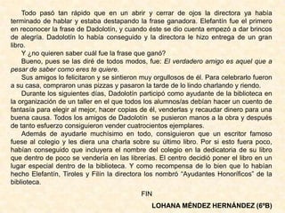 Todo pasó tan rápido que en un abrir y cerrar de ojos la directora ya había
terminado de hablar y estaba destapando la frase ganadora. Elefantín fue el primero
en reconocer la frase de Dadolotín, y cuando éste se dio cuenta empezó a dar brincos
de alegría. Dadolotín lo había conseguido y la directora le hizo entrega de un gran
libro.
Y ¿no quieren saber cuál fue la frase que ganó?
Bueno, pues se las diré de todos modos, fue: El verdadero amigo es aquel que a
pesar de saber como eres te quiere.
Sus amigos lo felicitaron y se sintieron muy orgullosos de él. Para celebrarlo fueron
a su casa, compraron unas pizzas y pasaron la tarde de lo lindo charlando y riendo.
Durante los siguientes días, Dadolotín participó como ayudante de la biblioteca en
la organización de un taller en el que todos los alumnos/as debían hacer un cuento de
fantasía para elegir al mejor, hacer copias de él, venderlas y recaudar dinero para una
buena causa. Todos los amigos de Dadolotín se pusieron manos a la obra y después
de tanto esfuerzo consiguieron vender cuatrocientos ejemplares.
Además de ayudarle muchísimo en todo, consiguieron que un escritor famoso
fuese al colegio y les diera una charla sobre su último libro. Por si esto fuera poco,
habían conseguido que incluyera el nombre del colegio en la dedicatoria de su libro
que dentro de poco se vendería en las librerías. El centro decidió poner el libro en un
lugar especial dentro de la biblioteca. Y como recompensa de lo bien que lo habían
hecho Elefantín, Tiroles y Filín la directora los nombró “Ayudantes Honoríficos” de la
biblioteca.
FIN
LOHANA MÉNDEZ HERNÁNDEZ (6ºB)
 