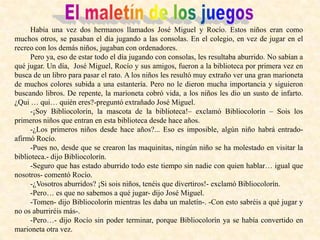 Había una vez dos hermanos llamados José Miguel y Rocío. Estos niños eran como
muchos otros, se pasaban el día jugando a las consolas. En el colegio, en vez de jugar en el
recreo con los demás niños, jugaban con ordenadores.
Pero ya, eso de estar todo el día jugando con consolas, les resultaba aburrido. No sabían a
qué jugar. Un día, José Miguel, Rocío y sus amigos, fueron a la biblioteca por primera vez en
busca de un libro para pasar el rato. A los niños les resultó muy extraño ver una gran marioneta
de muchos colores subida a una estantería. Pero no le dieron mucha importancia y siguieron
buscando libros. De repente, la marioneta cobró vida, a los niños les dio un susto de infarto.
¿Qui … qui… quién eres?-preguntó extrañado José Miguel.
-¡Soy Bibliocolorín, la mascota de la biblioteca!– exclamó Bibliocolorín – Sois los
primeros niños que entran en esta biblioteca desde hace años.
-¿Los primeros niños desde hace años?... Eso es imposible, algún niño habrá entrado-
afirmó Rocío.
-Pues no, desde que se crearon las maquinitas, ningún niño se ha molestado en visitar la
biblioteca.- dijo Bibliocolorín.
-Seguro que has estado aburrido todo este tiempo sin nadie con quien hablar… igual que
nosotros- comentó Rocío.
-¿Vosotros aburridos? ¡Si sois niños, tenéis que divertiros!- exclamó Bibliocolorín.
-Pero… es que no sabemos a qué jugar- dijo José Miguel.
-Tomen- dijo Bibliocolorín mientras les daba un maletín-. -Con esto sabréis a qué jugar y
no os aburriréis más-.
-Pero…- dijo Rocío sin poder terminar, porque Bibliocolorín ya se había convertido en
marioneta otra vez.
 