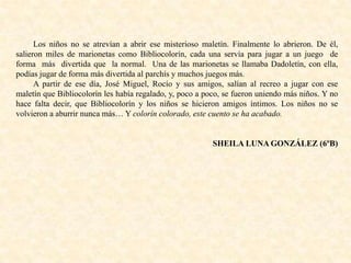 Los niños no se atrevían a abrir ese misterioso maletín. Finalmente lo abrieron. De él,
salieron miles de marionetas como Bibliocolorín, cada una servía para jugar a un juego de
forma más divertida que la normal. Una de las marionetas se llamaba Dadoletín, con ella,
podías jugar de forma más divertida al parchís y muchos juegos más.
A partir de ese día, José Miguel, Rocío y sus amigos, salían al recreo a jugar con ese
maletín que Bibliocolorín les había regalado, y, poco a poco, se fueron uniendo más niños. Y no
hace falta decir, que Bibliocolorín y los niños se hicieron amigos íntimos. Los niños no se
volvieron a aburrir nunca más… Y colorín colorado, este cuento se ha acabado.
SHEILA LUNA GONZÁLEZ (6ºB)
 