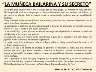 “LA MUÑECA BAILARINA Y SU SECRETO”
En un país muy lejano vivía el rey y su hija que era muy guapa. Su nombre era Julia era muy
feliz en palacio, tenía todo lo que quería. Su gran ilusión era tener una muñeca que bailara, ya
que esa era su afición. Julia se pasaba horas en su habitación, bailando con sus zapatillas de
bailarina.
El rey sabiendo, la ilusión que le hacía a la princesa, ofrecía una recompensa a la persona que le
trajera la muñeca bailarina a su hija.
Un campesino al enterarse de la noticia atravesó el bosque, en el camino se encontró con una
anciana a la que le contó lo qué quería conseguir.
La anciana le dijo: “yo te ayudare, te ofrezco esta capa que al ponértela te vuelves invisible así
podrás viajar a los lugares que quieras.
El campesino viajó por varios países hasta llegar, al país de los juguetes y allí entre todos los
juguetes estaba la muñeca bailarina de la princesa.
La cogió y muy feliz se dirigió a palacio, al llegar pidió ver al rey para ofrecerle la muñeca, el
rey le dio su recompensa.
Llamó a su hija y le enseñó la muñeca, la princesa se emocionó al verla. Era una muñeca
preciosa era rubia, ojos azules, vestido y zapatillas de bailarina. Estaba tan emocionada que
subió a su habitación para poner música, ponerse sus zapatillas de bailarina y comenzar a bailar
con su muñeca.
Pero la princesa se llevó una gran sorpresa que no podía imaginarse y es que la muñeca al
escuchar la música se convertía en humano y la enseñaba a bailar. Ese sería su gran secreto.
Al final la princesa fue feliz con su muñeca a la que le puso el nombre de Flor.
NOELIA MARTÍN CAMACHO (6ºB)
 