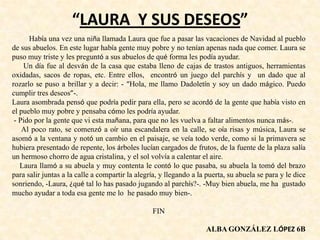 “LAURA Y SUS DESEOS”
Había una vez una niña llamada Laura que fue a pasar las vacaciones de Navidad al pueblo
de sus abuelos. En este lugar había gente muy pobre y no tenían apenas nada que comer. Laura se
puso muy triste y les preguntó a sus abuelos de qué forma les podía ayudar.
Un día fue al desván de la casa que estaba lleno de cajas de trastos antiguos, herramientas
oxidadas, sacos de ropas, etc. Entre ellos, encontró un juego del parchís y un dado que al
rozarlo se puso a brillar y a decir: - “Hola, me llamo Dadoletín y soy un dado mágico. Puedo
cumplir tres deseos”-.
Laura asombrada pensó que podría pedir para ella, pero se acordó de la gente que había visto en
el pueblo muy pobre y pensaba cómo les podría ayudar.
- Pido por la gente que vi esta mañana, para que no les vuelva a faltar alimentos nunca más-.
Al poco rato, se comenzó a oír una escandalera en la calle, se oía risas y música, Laura se
asomó a la ventana y notó un cambio en el paisaje, se veía todo verde, como si la primavera se
hubiera presentado de repente, los árboles lucían cargados de frutos, de la fuente de la plaza salía
un hermoso chorro de agua cristalina, y el sol volvía a calentar el aire.
Laura llamó a su abuela y muy contenta le contó lo que pasaba, su abuela la tomó del brazo
para salir juntas a la calle a compartir la alegría, y llegando a la puerta, su abuela se para y le dice
sonriendo, -Laura, ¿qué tal lo has pasado jugando al parchís?-. -Muy bien abuela, me ha gustado
mucho ayudar a toda esa gente me lo he pasado muy bien-.
FIN
ALBA GONZÁLEZ LÓPEZ 6B
 