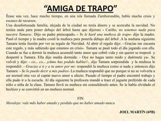“AMIGA DE TRAPO”
Érase una vez, hace mucho tiempo, en una isla llamada Zamborondón, había mucha crisis y
escasez de recursos.
Una desafortunada familia, alejada de la ciudad no tenía dinero y se acercaba la navidad. No
tenían nada para poner debajo del árbol hasta que dijeron: - Cariño, no tenemos nada para
nuestra Tamara-. Dijo su padre preocupado. - Yo le haré una muñeca de trapo- dijo la madre.
Pasó el tiempo y la madre cosió la muñeca para ponerla debajo del árbol .A la mañana siguiente
Tamara tenía ilusión por ver su regalo de Navidad. Al abrir el regalo dijo: - Gracias me encanta
este regalo, y más sabiendo que estamos en crisis-. Tamara se pasó todo el día jugando con ella.
Cuando se fue a dormir la muñeca acumuló tanto amor que cobró vida y sin querer se tropezó y
despertó a Tamara. Ella dijo media dormida: - Oye no hagas tanto ruido y duérmete ya-. Se
volvió y dijo: - co… co… ¡cómo has podido hablar!-, dijo Tamara sorprendida y la muñeca le
respondió: - Gracias a ti y a tu amor por mi- respondió la muñeca como si nada y entonces dijo
Tamara: - Se lo puedo decir a mis padres-.La muñeca respondió que no porque si no se volvería a
ser normal otra vez al captar nuevo amor u afecto. Pasado el tiempo el padre encontró trabajo y
ella pudo ir a la escuela. Al día siguiente la profesora mandó a traer el juguete preferido de cada
niño o niña de la clase. Tamara llevó su muñeca sin consultárselo antes. Se le había olvidado el
hechizo y se convirtió en un muñeco normal.
FIN
Moraleja: vale más haber amado y perdido que no haber amado nunca
JOEL MARTÍN (6ºB)
 
