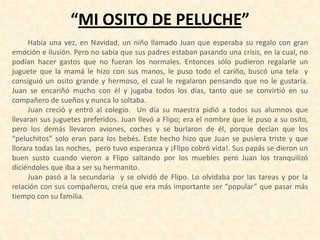 “MI OSITO DE PELUCHE”
Había una vez, en Navidad, un niño llamado Juan que esperaba su regalo con gran
emoción e ilusión. Pero no sabía que sus padres estaban pasando una crisis, en la cual, no
podían hacer gastos que no fueran los normales. Entonces sólo pudieron regalarle un
juguete que la mamá le hizo con sus manos, le puso todo el cariño, buscó una tela y
consiguió un osito grande y hermoso, el cual le regalaron pensando que no le gustaría.
Juan se encariñó mucho con él y jugaba todos los días, tanto que se convirtió en su
compañero de sueños y nunca lo soltaba.
Juan creció y entró al colegio. Un día su maestra pidió a todos sus alumnos que
llevaran sus juguetes preferidos. Juan llevó a Flipo; era el nombre que le puso a su osito,
pero los demás llevaron aviones, coches y se burlaron de él, porque decían que los
“peluchitos” solo eran para los bebés. Este hecho hizo que Juan se pusiera triste y que
llorara todas las noches, pero tuvo esperanza y ¡Flipo cobró vida!. Sus papás se dieron un
buen susto cuando vieron a Flipo saltando por los muebles pero Juan los tranquilizó
diciéndoles que iba a ser su hermanito.
Juan pasó a la secundaria y se olvidó de Flipo. Lo olvidaba por las tareas y por la
relación con sus compañeros, creía que era más importante ser “popular” que pasar más
tiempo con su familia.
 