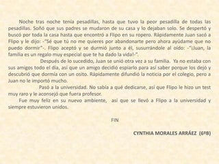 Noche tras noche tenía pesadillas, hasta que tuvo la peor pesadilla de todas las
pesadillas. Soñó que sus padres se mudaron de su casa y lo dejaban solo. Se despertó y
buscó por toda la casa hasta que encontró a Flipo en su ropero. Rápidamente Juan sacó a
Flipo y le dijo: -“Sé que tú no me quieres por abandonarte pero ahora ayúdame que no
puedo dormir”-. Flipo aceptó y se durmió junto a él, susurrándole al oído: -“¡Juan, la
familia es un regalo muy especial que te ha dado la vida!-”.
Después de lo sucedido, Juan se unió otra vez a su familia. Ya no estaba con
sus amigos todo el día, así que un amigo decidió espiarlo para así saber porque los dejó y
descubrió que dormía con un osito. Rápidamente difundió la noticia por el colegio, pero a
Juan no le importó mucho.
Pasó a la universidad. No sabía a qué dedicarse, así que Flipo le hizo un test
muy raro y le aconsejó que fuera profesor.
Fue muy feliz en su nuevo ambiente, así que se llevó a Flipo a la universidad y
siempre estuvieron unidos.
FIN
CYNTHIA MORALES ARRÁEZ (6ºB)
 