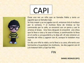 CAPI
Érase una vez un niño que se llamaba Pablo y tenía un
juguete que se llamaba Capi.
Se hizo mayor y ya no jugaba con él, entonces tiró el muñeco
por la ventana. Y el muñeco lleno de tristeza se fue
caminando por la calle, se encontró con un perro y casi le
arranca el brazo. Una hora después lo encontró una chica
que le lleva a casa y le cose el brazo, a continuación lo lleva
en el coche a una guardería y lo deja allí .Al rato vinieron un
montón de niños y jugaron con él, aunque lo trataban muy
mal.
Un día una niña lo robó y se lo llevó a su casa, ella tenía una
hermanita y le gustaban los muñecos, las dos jugaron con él
y lo trataron bien y Capi fue feliz.
FIN
DANIEL ROSALES (6ºC)
 