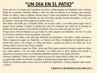 “UN DIA EN EL PATIO”
Érase una vez, en el patio del Capellanía los niños y niñas jugaban con Dadodín como si fueran
fichas de un parchís. Dadodín saltaba y cada vez salía un número en su barriga, que marcaba
donde los niños y niñas se debían colocar como si fuera una partida de parchís. Todos querían
jugar con Dadodín porque Dadodín era muy divertido, gastaba bromas divertidas, se reía con
los demás, y hacía que todos ganaran al menos una vez.
Pero había otro dado que se llamaba Dido, era un poco malo. Casi nadie quería jugar con él,
porque hacía trampas. Cuando él saltaba para decir los números que salían de su barriga no
dejaba que nadie ganara en las partidas de parchís. Pero ¿te cuento por qué era malo?.
Porque tenía rabia de Dadodín, de que todos los niños jugaran con Dadodín y no con él y cada
vez sin darse cuenta se volvía un poquito más malo.
Y él, decía a los niños y las niñas que Dadodín era mentiroso y los niños y niñas creyeron a
Dido y dejaron de jugar con Dadodín y se fueron con Dido, olvidándose de Dadodín que se
quedó solo, triste y sin amigos, no sabía qué hacer, y aunque les decía a los niños que él no
mentía nadie le creyó y muy triste se quedó.
Cuando empezaron a jugar con Dido, vieron que Dido seguía haciendo trampas, seguía sin dejar
que nadie ganara y no era nada divertido. Los niños poco a poco dejaron de creerlo y
empezaron a acercarse otra vez a Dadodín pidiéndole perdón y que jugara con ellos.
Entonces Dadodín y Dido se dieron cuenta de que no es bueno dejar a nadie solo, que lo mejor
es jugar todos juntos sin discutir, sin pelear y dejando que siempre ganen todos.
Desde ese momento nadie estuvo solo en el patio del Capellanía y siempre jugaban todos juntos
y felices.
CRISTINA ROMERO GUISADO (2ºC)
 