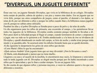 “DIVERPLUS, UN JUGUETE DIFERENTE”
Érase una vez, un juguete llamado Diverplus, que vivía en la biblioteca de un colegio. Diverplus
tenía cuerpo de parchís, cabeza de ajedrez y sus pies y manos eran dados. Era un juguete que no
vivía feliz, porque sus otros compañeros de juegos, como el parchís, el dominó o los dados, se
reían de él, por ser diferente a ellos y porque los niños cuando iban a la biblioteca nunca jugaban
con él, porque no sabían cómo utilizarlo.
Pasaban los días y el pobre Diverplus se llenaba poco a poco de polvo y de telas de araña.
Un día organizaron para los niños de primaria, una excursión al campo, y les permitieron llevar
todos los juguetes de la biblioteca. Diverplus estaba contento porque también lo llevaban a él.
Pero poco duró su felicidad porque al llegar al campo, cuando terminaron de comer y empezaron
a jugar, una vez más no lo quisieron a él. Estaba atardeciendo y a la hora de irse se olvidaron de
Diverplus y quedó abandonado en medio del campo, se hizo de noche y estaba triste porque tenía
miedo y se quedaba sólo. Se acurrucó entre los árboles llorando hasta que se quedó dormido.
Al día siguiente lo despertaron los gritos de unos niños que decían:
-¡Corre María! ¡Mira lo que he encontrado!-
-¡Qué curioso Andrés! ¡Este juguete tiene que ser muy divertido! ¿Nos lo llevamos a casa?-
-Sí María, está abandonado y parece que no tiene dueño-.
Llegaron a su casa y al sacarlo de la mochila, lo encontraron muy sucio, lo limpiaron y estuvieron
toda la tarde jugando con él. Diverplus se alegró mucho porque por fin había encontrado a unos
niños que lo apreciaban y que lo iban a cuidar siempre. Ya era un juguete feliz.
Se dio cuenta de que algunos niños y personas mayores, a veces no sabemos querer a los que son
diferentes a nosotros.
 