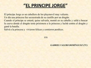 “EL PRINCIPE JORGE”
El príncipe Jorge es un caballero de los playmovil muy valiente.
Un día una princesa fue secuestrada de su castillo por un dragón.
Cuando el príncipe se enteró, quiso salvarla, montó en su caballo y salió a buscar
la cueva donde el dragón tenía prisionera a la princesa y luchó contra el dragón y
ganó la batalla.
Salvó a la princesa y vivieron felices y comieron perdices.
FIN
GABRIEL VALERO DOMÍNGUEZ (2ºC)
 