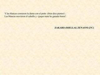 Y las blancas comieron la dama con el peón -¡bien diez puntos!-.
Las blancas movieron el caballo y -¡jaque mate he ganado hurra!.
ZAKARIA DJELLAL ZENASNI (2ºC)
 