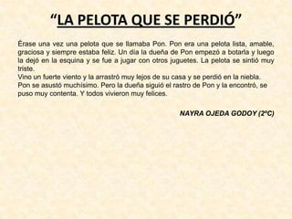 “LA PELOTA QUE SE PERDIÓ”
Érase una vez una pelota que se llamaba Pon. Pon era una pelota lista, amable,
graciosa y siempre estaba feliz. Un día la dueña de Pon empezó a botarla y luego
la dejó en la esquina y se fue a jugar con otros juguetes. La pelota se sintió muy
triste.
Vino un fuerte viento y la arrastró muy lejos de su casa y se perdió en la niebla.
Pon se asustó muchísimo. Pero la dueña siguió el rastro de Pon y la encontró, se
puso muy contenta. Y todos vivieron muy felices.
NAYRA OJEDA GODOY (2ºC)
 