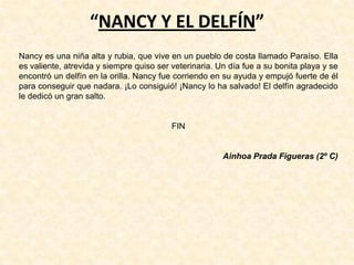 “NANCY Y EL DELFÍN”
Nancy es una niña alta y rubia, que vive en un pueblo de costa llamado Paraíso. Ella
es valiente, atrevida y siempre quiso ser veterinaria. Un día fue a su bonita playa y se
encontró un delfín en la orilla. Nancy fue corriendo en su ayuda y empujó fuerte de él
para conseguir que nadara. ¡Lo consiguió! ¡Nancy lo ha salvado! El delfín agradecido
le dedicó un gran salto.
FIN
Ainhoa Prada Figueras (2º C)
 