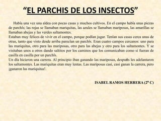 “EL PARCHIS DE LOS INSECTOS”
Había una vez una aldea con pocas casas y muchos cultivos. En el campo había unas piezas
de parchís; las rojas se llamaban mariquitas, las azules se llamaban mariposas, las amarillas se
llamaban abejas y las verdes saltamontes.
Estaban muy felices de vivir en el campo, porque podían jugar. Tenían sus casas cerca unas de
otras, tanto que visto desde arriba parecían un parchís. Eran cuatro campos cercanos: uno para
las mariquitas, otro para las mariposas, otro para las abejas y otro para los saltamontes. Y se
visitaban unos a otros dando saltitos por los caminos que los comunicaban como si fueran de
casilla en casilla por un parchís.
Un día hicieron una carrera. Al principio iban ganando las mariposas, después les adelantaron
los saltamontes. Las mariquitas eran muy lentas. Las mariposas casi, casi ganan la carrera, pero
¡ganaron las mariquitas!.
ISABEL RAMOS HERRERA (2º C)
 