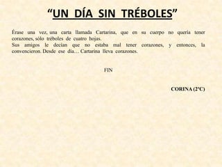 “UN DÍA SIN TRÉBOLES”
Érase una vez, una carta llamada Cartarina, que en su cuerpo no quería tener
corazones, sólo tréboles de cuatro hojas.
Sus amigos le decían que no estaba mal tener corazones, y entonces, la
convencieron. Desde ese día… Cartarina lleva corazones.
FIN
CORINA (2ºC)
 