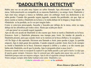 “DADOLETÍN EL DETECTIVE”
Había una vez en un país muy lejano un señor llamado Apu aficionado a los juegos de
mesa. Solía practicarlo en compañía de su mascota Dadoletín y su amigo Amir. Dadoletín y
Apu eran muy amigos y nunca se fallaban, pero sin embargo Amir era deshonesto y no
sabía perder. Cuando iba ganando seguía jugando, cuando iba perdiendo, sin que Apu se
diera cuenta se metía a Dadoletín en la boca y lo metía debajo de la lengua y luego decía:
•Dadoletín se ha perdido, no lo veo por ningún lado-.
Como si estuviera preocupado, buscaba y buscaba por debajo de la mesa, entre su ropa,
debajo de las alfombras por todos sitios. Hasta que acaba por decir:
- ¡oh que pena! no se puede seguir jugando-.
Apu un día con ayuda de Dadoletín se dio cuenta que Amir se metía a Dadoletín en la boca.
Entonces Amir y Dadoletín planearon una trampa para Amir. Se trataba de ponerle a
Dadoletín picante, para que cuando Amir se lo metiera en la boca chillara y lo escupiese.
•Al fin llego el día esperado. Hicieron una llamada a Amir, para quedar a jugar. La partida
empezó, Apu le dejó ganar dos partidas. Cuando empezó a perder Amir, hizo lo de siempre
se metió a Dadoletín en la boca. Entonces empezó a chillar y a saltar y se dio cuenta que
había sido Dadoletín, era él que le picaba. Apu le preguntó:¿Qué te pasa Amir?-.
Entonces cuando Amir se recuperó le explicó lo que había pasado y por qué lo hacía. Le dijo que
él quería ganar siempre. Entonces Apu le contestó que sólo jugaba para pasar rato con él y con
Dadoletín porque eran sus mejores amigos. Apu le dio el siguiente consejo diciéndole:
•Entre amigos siempre debe haber lealtad como entre Dadoletín y yo.
Colorín colorado este cuento se ha acabado.
Álvaro Betancor Quesada (3º A)
 