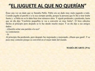 “EL JUGUETE AL QUE NO QUERÍAN”
Érase una vez un dado que se llamaba Pablo. Pablo era un dado muy malo jugando a todo.
Cuando jugaba al parchís o a la oca siempre perdía, porque la persona que lo iba a tirar tiraba
fuerte y a Pablo no se le daba bien tirar números altos. Y siguió perdiendo y perdiendo, hasta
que un día dijo “Cerebrito pequeñito te vas a convertir en muy listito”. El hizo cálculos
fáciles al principio pero después se le fue dando mucho mejor. Y un día dijo a sus amigos
dados:
- ¿Queréis echar una partida a la oca?
Le contestaron:
- Sí
Al principio iba perdiendo, pero después fue mejorando y mejorando…¡Hasta que ganó!. Y se
puso muy contento porque se convirtió en el mejor dado del mundo.
MARÍA DUARTE (3ºA)
 