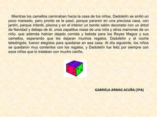 Mientras los camellos caminaban hacia la casa de los niños, Dadoletín se sintió un
poco mareado, pero pronto se le pasó, porque pararon en una preciosa casa, con
jardín, parque infantil, piscina y en el interior un bonito salón decorado con un árbol
de Navidad y debajo de él, unos zapatitos rosas de una niña y otros marrones de un
niño, que además habían dejado comida y bebida para los Reyes Magos y sus
camellos, esperando que les dejaran muchos regalos. Dadoletín y el coche
teledirigido, fueron elegidos para quedarse en esa casa. Al día siguiente, los niños
se quedaron muy contentos con los regalos, y Dadoletín fue feliz por siempre con
esos niños que lo trataban con mucho cariño.
GABRIELA ARMAS ACUÑA (3ºA)
 