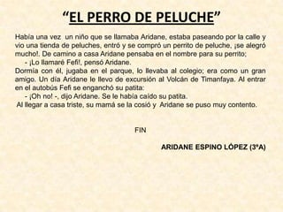 “EL PERRO DE PELUCHE”
Había una vez un niño que se llamaba Aridane, estaba paseando por la calle y
vio una tienda de peluches, entró y se compró un perrito de peluche, ¡se alegró
mucho!. De camino a casa Aridane pensaba en el nombre para su perrito;
- ¡Lo llamaré Fefi!, pensó Aridane.
Dormía con él, jugaba en el parque, lo llevaba al colegio; era como un gran
amigo. Un día Aridane le llevo de excursión al Volcán de Timanfaya. Al entrar
en el autobús Fefi se enganchó su patita:
- ¡Oh no! -, dijo Aridane. Se le había caído su patita.
Al llegar a casa triste, su mamá se la cosió y Aridane se puso muy contento.
FIN
ARIDANE ESPINO LÓPEZ (3ºA)
 