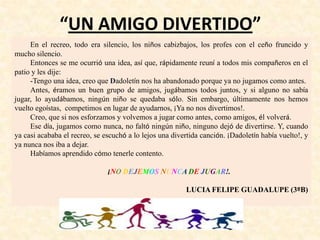 “UN AMIGO DIVERTIDO”
En el recreo, todo era silencio, los niños cabizbajos, los profes con el ceño fruncido y
mucho silencio.
Entonces se me ocurrió una idea, así que, rápidamente reuní a todos mis compañeros en el
patio y les dije:
-Tengo una idea, creo que Dadoletín nos ha abandonado porque ya no jugamos como antes.
Antes, éramos un buen grupo de amigos, jugábamos todos juntos, y si alguno no sabía
jugar, lo ayudábamos, ningún niño se quedaba sólo. Sin embargo, últimamente nos hemos
vuelto egoístas, competimos en lugar de ayudarnos, ¡Ya no nos divertimos!.
Creo, que si nos esforzamos y volvemos a jugar como antes, como amigos, él volverá.
Ese día, jugamos como nunca, no faltó ningún niño, ninguno dejó de divertirse. Y, cuando
ya casi acababa el recreo, se escuchó a lo lejos una divertida canción. ¡Dadoletín había vuelto!, y
ya nunca nos iba a dejar.
Habíamos aprendido cómo tenerle contento.
¡NO DEJEMOS NUNCA DE JUGAR!.
LUCIA FELIPE GUADALUPE (3ºB)
 