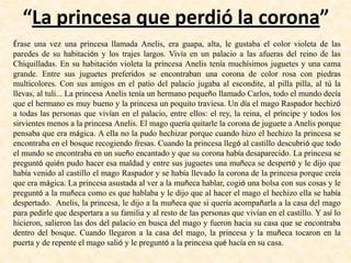 “La princesa que perdió la corona”
Érase una vez una princesa llamada Anelis, era guapa, alta, le gustaba el color violeta de las
paredes de su habitación y los trajes largos. Vivía en un palacio a las afueras del reino de las
Chiquilladas. En su habitación violeta la princesa Anelis tenía muchísimos juguetes y una cama
grande. Entre sus juguetes preferidos se encontraban una corona de color rosa con piedras
multicolores. Con sus amigos en el patio del palacio jugaba al escondite, al pilla pilla, al tú la
llevas, al tuli... La princesa Anelis tenía un hermano pequeño llamado Carlos, todo el mundo decía
que el hermano es muy bueno y la princesa un poquito traviesa. Un día el mago Raspador hechizó
a todas las personas que vivían en el palacio, entre ellos: el rey, la reina, el príncipe y todos los
sirvientes menos a la princesa Anelis. El mago quería quitarle la corona de juguete a Anelis porque
pensaba que era mágica. A ella no la pudo hechizar porque cuando hizo el hechizo la princesa se
encontraba en el bosque recogiendo fresas. Cuando la princesa llegó al castillo descubrió que todo
el mundo se encontraba en un sueño encantado y que su corona había desaparecido. La princesa se
preguntó quién pudo hacer esa maldad y entre sus juguetes una muñeca se despertó y le dijo que
había venido al castillo el mago Raspador y se había llevado la corona de la princesa porque creía
que era mágica. La princesa asustada al ver a la muñeca hablar, cogió una bolsa con sus cosas y le
preguntó a la muñeca como es que hablaba y le dijo que al hacer el mago el hechizo ella se había
despertado. Anelis, la princesa, le dijo a la muñeca que si quería acompañarla a la casa del mago
para pedirle que despertara a su familia y al resto de las personas que vivían en el castillo. Y así lo
hicieron, salieron las dos del palacio en busca del mago y fueron hacia su casa que se encontraba
dentro del bosque. Cuando llegaron a la casa del mago, la princesa y la muñeca tocaron en la
puerta y de repente el mago salió y le preguntó a la princesa qué hacía en su casa.
 