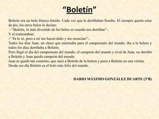 “Boletín”
Boletín era un bolo blanco tímido. Cada vez que le derribaban lloraba. El siempre quería estar
de pie, los otros bolos le decían:
- “Boletín, lo más divertido de los bolos es cuando nos derriban”-.
Y el contestaban:
-“ Ya lo sé, pero a mí me hacen daño y me ensucian”-.
Todos los días Juan, un chico que entrenaba para el campeonato del mundo, iba a la bolera y
todos los días derribaba a Boletín.
Pero llegó el día del campeonato del mundo, el campeón del mundo y rival de Juan, no derribó
a Boletín y Juan quedó campeón del mundo.
Juan se quedó tan contento, que sacó a Boletín de la bolera y puso a Boletín en una vitrina.
Desde ese día Boletín es el bolo más feliz del mundo.
DARIO MÁXIMO GONZÁLEZ DUARTE (3ºB)
 