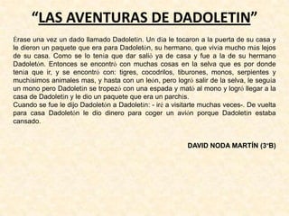 “LAS AVENTURAS DE DADOLETIN”
Érase una vez un dado llamado Dadoletín. Un día le tocaron a la puerta de su casa y
le dieron un paquete que era para Dadoletón, su hermano, que vivía mucho más lejos
de su casa. Como se lo tenía que dar salió ya de casa y fue a la de su hermano
Dadoletón. Entonces se encontró con muchas cosas en la selva que es por donde
tenía que ir, y se encontró con: tigres, cocodrilos, tiburones, monos, serpientes y
muchísimos animales mas, y hasta con un león, pero logró salir de la selva, le seguía
un mono pero Dadoletín se tropezó con una espada y mató al mono y logró llegar a la
casa de Dadoletín y le dio un paquete que era un parchís.
Cuando se fue le dijo Dadoletón a Dadoletín: - iré a visitarte muchas veces-. De vuelta
para casa Dadoletón le dio dinero para coger un avión porque Dadoletín estaba
cansado.
DAVID NODA MARTÍN (3ºB)
 