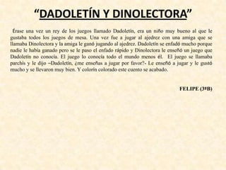 “DADOLETÍN Y DINOLECTORA”
Érase una vez un rey de los juegos llamado Dadoletín, era un niño muy bueno al que le
gustaba todos los juegos de mesa. Una vez fue a jugar al ajedrez con una amiga que se
llamaba Dinolectora y la amiga le ganó jugando al ajedrez. Dadoletín se enfadó mucho porque
nadie le había ganado pero se le paso el enfado rápido y Dinolectora le enseñó un juego que
Dadoletín no conocía. El juego lo conocía todo el mundo menos él. El juego se llamaba
parchís y le dijo –Dadoletín, ¿me enseñas a jugar por favor?- Le enseñó a jugar y le gustó
mucho y se llevaron muy bien. Y colorín colorado este cuento se acabado.
FELIPE (3ºB)
 