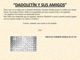 “DADOLETÍN Y SUS AMIGOS”
Érase una vez un dado que se llamaba Dadoletín. Siempre lloraba porque lo tiraban con mucha
fuerza. Sus amigos fichas y tablero le preguntaban por qué se ponía triste y él respondía:
- los jugadores me lanzan con demasiada fuerza-.
Pero hubo una temporada que no jugaban, entonces Dadoletín se puso contento porque jugaba
con sus mejores amigos, las fichas y el tablero.
Colorín, colorado, este cuento se ha acabado.
¡Fin!
MIGUEL FERRER MORALES (3º B)
 