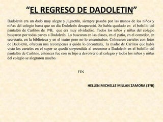 “EL REGRESO DE DADOLETIN”
Dadoletín era un dado muy alegre y juguetón, siempre pasaba por las manos de los niños y
niñas del colegio hasta que un día Dadoletín desapareció. Se había quedado en el bolsillo del
pantalón de Carlitos de 1ºB, que era muy olvidadizo. Todos los niños y niñas del colegio
buscaron por todas partes a Dadoletín. Lo buscaron en las clases, en el patio, en el comedor, en
secretaría, en la biblioteca y en el teatro pero no lo encontraban. Colocaron carteles con fotos
de Dadoletín, ofrecían una recompensa a quién lo encontrara, la madre de Carlitos que había
visto los carteles en el super se quedó sorprendida al encontrar a Dadoletín en el bolsillo del
pantalón de Carlitos, entonces fue con su hijo a devolverlo al colegio y todos los niños y niñas
del colegio se alegraron mucho.
FIN
HELLEN MICHELLE MILLAN ZAMORA (3ºB)
 