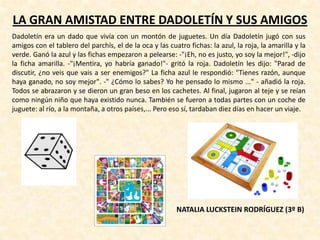 LA GRAN AMISTAD ENTRE DADOLETÍN Y SUS AMIGOS
Dadoletín era un dado que vivía con un montón de juguetes. Un día Dadoletín jugó con sus
amigos con el tablero del parchís, el de la oca y las cuatro fichas: la azul, la roja, la amarilla y la
verde. Ganó la azul y las fichas empezaron a pelearse: -"¡Eh, no es justo, yo soy la mejor!", -dijo
la ficha amarilla. -"¡Mentira, yo habría ganado!"- gritó la roja. Dadoletín les dijo: "Parad de
discutir, ¿no veis que vais a ser enemigos?" La ficha azul le respondió: "Tienes razón, aunque
haya ganado, no soy mejor". -" ¿Cómo lo sabes? Yo he pensado lo mismo ..." - añadió la roja.
Todos se abrazaron y se dieron un gran beso en los cachetes. Al final, jugaron al teje y se reían
como ningún niño que haya existido nunca. También se fueron a todas partes con un coche de
juguete: al río, a la montaña, a otros países,... Pero eso sí, tardaban diez días en hacer un viaje.
NATALIA LUCKSTEIN RODRÍGUEZ (3º B)
 