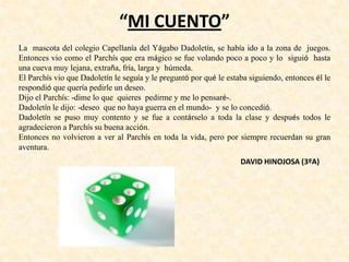 “MI CUENTO”
La mascota del colegio Capellanía del Yágabo Dadoletín, se había ido a la zona de juegos.
Entonces vio como el Parchís que era mágico se fue volando poco a poco y lo siguió hasta
una cueva muy lejana, extraña, fría, larga y húmeda.
El Parchís vio que Dadoletín le seguía y le preguntó por qué le estaba siguiendo, entonces él le
respondió que quería pedirle un deseo.
Dijo el Parchís: -dime lo que quieres pedirme y me lo pensaré-.
Dadoletín le dijo: -deseo que no haya guerra en el mundo- y se lo concedió.
Dadoletín se puso muy contento y se fue a contárselo a toda la clase y después todos le
agradecieron a Parchís su buena acción.
Entonces no volvieron a ver al Parchís en toda la vida, pero por siempre recuerdan su gran
aventura.
DAVID HINOJOSA (3ºA)
 