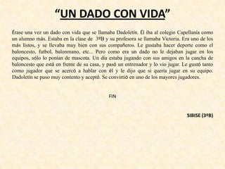 “UN DADO CON VIDA”
Érase una vez un dado con vida que se llamaba Dadoletín. Él iba al colegio Capellanía como
un alumno más. Estaba en la clase de 3ºB y su profesora se llamaba Victoria. Era uno de los
más listos, y se llevaba muy bien con sus compañeros. Le gustaba hacer deporte como el
baloncesto, futbol, balonmano, etc... Pero como era un dado no le dejaban jugar en los
equipos, sólo lo ponían de mascota. Un día estaba jugando con sus amigos en la cancha de
baloncesto que está en frente de su casa, y pasó un entrenador y lo vio jugar. Le gustó tanto
como jugador que se acercó a hablar con él y le dijo que si quería jugar en su equipo.
Dadoletín se puso muy contento y aceptó. Se convirtió en uno de los mayores jugadores.
FIN
SIBISE (3ºB)
 