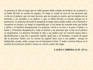 La princesa le dijo al mago que no sabía porque había echado un hechizo en su palacio y
se había llevado su corona de juguete. El mago le contó al resto de las personas que
vivían en el palacio, que era muy traviesa, que no recogía su cuarto, que no jugaba con su
hermano y no ayudaba a sus padres, y que se había llevado su corona porque no le
pertenecía. La princesa llorando le preguntó al mago cómo podía acabar con el hechizo y
recuperar su corona y el mago le respondió que si era buena de corazón tenía que bailar
y bailar y el hechizo desaparecería. La princesa volvió a su casa y se puso a bailar y a
bailar y el hechizo desapareció y toda su familia y las personas que vivían en el palacio
se despertaron. La princesa llorando le dijo a sus padres que no volvería nunca más a
desobedecerles y que iba a quererles mucho, igual que a su hermano. A partir de aquel
día la princesa Anelis con su corona de juguete hace caso a sus padres, recoge su
habitación, ayuda, cuida y juega con su hermanito Carlos. Y todos vivieron felices en el
castillo de la princesa Anelis y nunca se volvió a saber del mago.
LAURA CABRERA LUIS (2º A)
 