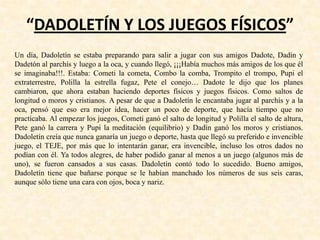 “DADOLETÍN Y LOS JUEGOS FÍSICOS”
Un día, Dadoletín se estaba preparando para salir a jugar con sus amigos Dadote, Dadín y
Dadetón al parchís y luego a la oca, y cuando llegó, ¡¡¡Había muchos más amigos de los que él
se imaginaba!!!. Estaba: Cometi la cometa, Combo la comba, Trompito el trompo, Pupi el
extraterrestre, Polilla la estrella fugaz, Pete el conejo… Dadote le dijo que los planes
cambiaron, que ahora estaban haciendo deportes físicos y juegos físicos. Como saltos de
longitud o moros y cristianos. A pesar de que a Dadoletín le encantaba jugar al parchís y a la
oca, pensó que eso era mejor idea, hacer un poco de deporte, que hacía tiempo que no
practicaba. Al empezar los juegos, Cometi ganó el salto de longitud y Polilla el salto de altura,
Pete ganó la carrera y Pupi la meditación (equilibrio) y Dadín ganó los moros y cristianos.
Dadoletín creía que nunca ganaría un juego o deporte, hasta que llegó su preferido e invencible
juego, el TEJE, por más que lo intentarán ganar, era invencible, incluso los otros dados no
podían con él. Ya todos alegres, de haber podido ganar al menos a un juego (algunos más de
uno), se fueron cansados a sus casas. Dadoletín contó todo lo sucedido. Bueno amigos,
Dadoletín tiene que bañarse porque se le habían manchado los números de sus seis caras,
aunque sólo tiene una cara con ojos, boca y nariz.
 