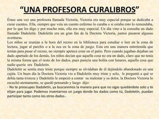 “UNA PROFESORA CURALIBROS”
Érase una vez una profesora llamada Victoria, Victoria era muy especial porque se dedicaba a
curar cuentos. Ella, siempre que veía un cuento enfermo lo curaba o si estaba roto lo remendaba,
por lo que les digo y por mucho más, ella era muy especial. Un día vino a la consulta un dado
llamado Dadoletín. Dadoletín era un gran fan de la Doctora Victoria, juntos pasaron algunas
aventuras.
Los niños se reunían a la hora del recreo en la biblioteca para estudiar o leer en la zona de
lectura, jugar al parchís o a la oca en la zona de juego. Esta era una manera entretenida que
tenían para pasar el recreo, no siempre apetece estar en el patio. Pero cuando jugaban dejaban un
dado apartado de los demás, los niños decían que aquella cosa no era un dado, claro que no tenía
la misma forma que el resto de los dados, pues parecía una bolita con lunares, aquella cosa que
nadie quería era Dadoletín.
Dadoletín se sentía muy triste porque siempre se olvidaban de él dejándolo abandonado en una
cajita. Un buen día la Doctora Victoria vio a Dadoletín muy triste y solo, le preguntó a qué se
debía tanta tristeza y Dadoletín le empezó a contar su malestar y su dolor, la Doctora Victoria lo
escuchó atentamente, se quedó pensando y luego dijo:
- No te preocupes Dadoletín, ya buscaremos la manera para que no sigas quedándote solo y te
elijan para jugar. Podemos inventarnos un juego donde los dados como tú, Dadoletín, puedan
participar tanto como los otros dados-.
 