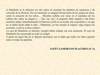 A Dadoletín se le abrieron sus dos ojitos al escuchar las palabras de esperanza y de
consuelo de la Doctora. Por un momento se imaginó formar parte de los juegos de mesa,
sentir la emoción de los niños,… Mientras soñaba con verse en el zarandeo de los
cubitos dio saltos de alegría y… ¡Tac, tac, tac!, el pequeño dado empezó a dar botes
escaleras abajo. Inmediatamente la Doctora corrió en su ayuda, tras consolarlo y ver que
no se había hecho daño le dijo: - Dadoletín, ¿te has mirado al espejo?, algo mágico ha
ocurrido, ¡vuelves a tener caritas!-.
La cara de Dadoletín se iluminó, siempre había soñado con este momento. El caso de
Dadoletín fue comentado en todo el colegio.
A partir de aquel día no lo dejaron descansar, era el dado que todos los niños querían
tener en todas las partidas.
SAYÉN ZAMORANO PLACERES (4º A)
 
