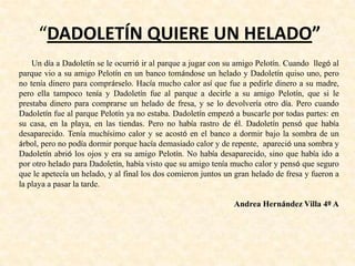 “DADOLETÍN QUIERE UN HELADO”
Un día a Dadoletín se le ocurrió ir al parque a jugar con su amigo Pelotín. Cuando llegó al
parque vio a su amigo Pelotín en un banco tomándose un helado y Dadoletín quiso uno, pero
no tenía dinero para comprárselo. Hacía mucho calor así que fue a pedirle dinero a su madre,
pero ella tampoco tenía y Dadoletín fue al parque a decirle a su amigo Pelotín, que si le
prestaba dinero para comprarse un helado de fresa, y se lo devolvería otro día. Pero cuando
Dadoletín fue al parque Pelotín ya no estaba. Dadoletín empezó a buscarle por todas partes: en
su casa, en la playa, en las tiendas. Pero no había rastro de él. Dadoletín pensó que había
desaparecido. Tenía muchísimo calor y se acostó en el banco a dormir bajo la sombra de un
árbol, pero no podía dormir porque hacía demasiado calor y de repente, apareció una sombra y
Dadoletín abrió los ojos y era su amigo Pelotín. No había desaparecido, sino que había ido a
por otro helado para Dadoletín, había visto que su amigo tenía mucho calor y pensó que seguro
que le apetecía un helado, y al final los dos comieron juntos un gran helado de fresa y fueron a
la playa a pasar la tarde.
Andrea Hernández Villa 4º A
 