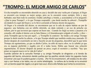 “TROMPO: EL MEJOR AMIGO DE CARLOS”
Un día trompillo se encontraba aburrido en casa y decidió dar una vuelta por el parque, al llegar
se encontró con trompo su mejor amigo, pero no lo encontró como siempre, feliz y muy
hablador, más bien todo lo contrario. Estaba cabizbajo y tristón, y acercándose a él le preguntó:
-¿Qué te pasa Trompo?-, a lo que Trompo respondió: -¡me duele mucho la cabeza!-. Trompillo
sin dudarlo lo cogió del brazo y se lo llevó corriendo al famoso doctor de juguetes.
Al llegar a la consulta del doctor, se encontraron que en la sala de espera habían un par de
juguetes: una bailarina con un tobillo dolorido, un dado redondo y un oso de peluche sin
relleno, por lo que tuvieron que esperar un buen rato. Cuando les llegó su turno y pasaron a la
consulta, allí estaba el doctor con su bata blanca y el fonendoscopio colgado al cuello, y dice: -
¡hola Trompillo que te trae por aquí!-, y Trompillo le contesto: -he traído a mi amigo Trompo
porque le duele mucho la cabeza-, a lo que Trompo añadió que también estaba muy mareado. El
doctor después de examinarlo un rato y hacerle un par de preguntas, descubrió que lo que tenía
Trompo era agotamiento, ya que su dueño Carlos, un niño de nueve años, no lo soltaba ya que
era su juguete preferido y jugaba con él a todas horas. Había que buscar una solución
urgentemente. El doctor después de pensar un poco, cogió el recetario y escribió: “hay que
poner un juguete nuevo en la vida de Carlos”.
Cuando salieron de la consulta Trompo y su amigo Trompillo se dirigieron a la tienda de
juguetes del barrio, estuvieron dando vueltas por los pasillos viendo todos los juguetes hasta
encontrar uno que le pudiera gustar a Carlos. ¡Por fin lo encontraron!, allí estaba era de color
rojo y con llamas a los lados, era un coche teledirigido. La señora de la tienda se lo envolvió
con un bonito papel de regalo y un gran lazo azul, ahora sólo faltaba que Carlos lo encontrara.
 