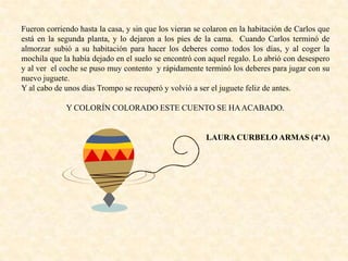 Fueron corriendo hasta la casa, y sin que los vieran se colaron en la habitación de Carlos que
está en la segunda planta, y lo dejaron a los pies de la cama. Cuando Carlos terminó de
almorzar subió a su habitación para hacer los deberes como todos los días, y al coger la
mochila que la había dejado en el suelo se encontró con aquel regalo. Lo abrió con desespero
y al ver el coche se puso muy contento y rápidamente terminó los deberes para jugar con su
nuevo juguete.
Y al cabo de unos días Trompo se recuperó y volvió a ser el juguete feliz de antes.
Y COLORÍN COLORADO ESTE CUENTO SE HAACABADO.
LAURA CURBELO ARMAS (4ºA)
 