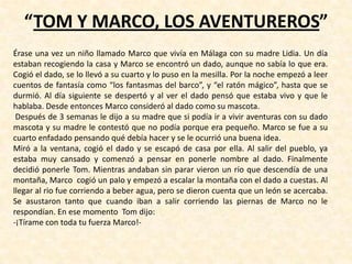 “TOM Y MARCO, LOS AVENTUREROS”
Érase una vez un niño llamado Marco que vivía en Málaga con su madre Lidia. Un día
estaban recogiendo la casa y Marco se encontró un dado, aunque no sabía lo que era.
Cogió el dado, se lo llevó a su cuarto y lo puso en la mesilla. Por la noche empezó a leer
cuentos de fantasía como “los fantasmas del barco”, y “el ratón mágico”, hasta que se
durmió. Al día siguiente se despertó y al ver el dado pensó que estaba vivo y que le
hablaba. Desde entonces Marco consideró al dado como su mascota.
Después de 3 semanas le dijo a su madre que si podía ir a vivir aventuras con su dado
mascota y su madre le contestó que no podía porque era pequeño. Marco se fue a su
cuarto enfadado pensando qué debía hacer y se le ocurrió una buena idea.
Miró a la ventana, cogió el dado y se escapó de casa por ella. Al salir del pueblo, ya
estaba muy cansado y comenzó a pensar en ponerle nombre al dado. Finalmente
decidió ponerle Tom. Mientras andaban sin parar vieron un río que descendía de una
montaña, Marco cogió un palo y empezó a escalar la montaña con el dado a cuestas. Al
llegar al rio fue corriendo a beber agua, pero se dieron cuenta que un león se acercaba.
Se asustaron tanto que cuando iban a salir corriendo las piernas de Marco no le
respondían. En ese momento Tom dijo:
-¡Tírame con toda tu fuerza Marco!-
 