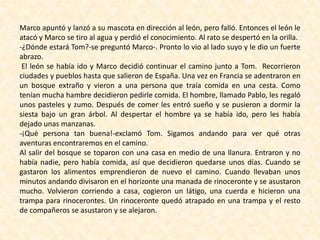Marco apuntó y lanzó a su mascota en dirección al león, pero falló. Entonces el león le
atacó y Marco se tiro al agua y perdió el conocimiento. Al rato se despertó en la orilla.
-¿Dónde estará Tom?-se preguntó Marco-. Pronto lo vio al lado suyo y le dio un fuerte
abrazo.
El león se había ido y Marco decidió continuar el camino junto a Tom. Recorrieron
ciudades y pueblos hasta que salieron de España. Una vez en Francia se adentraron en
un bosque extraño y vieron a una persona que traía comida en una cesta. Como
tenían mucha hambre decidieron pedirle comida. El hombre, llamado Pablo, les regaló
unos pasteles y zumo. Después de comer les entró sueño y se pusieron a dormir la
siesta bajo un gran árbol. Al despertar el hombre ya se había ido, pero les había
dejado unas manzanas.
-¡Qué persona tan buena!-exclamó Tom. Sigamos andando para ver qué otras
aventuras encontraremos en el camino.
Al salir del bosque se toparon con una casa en medio de una llanura. Entraron y no
había nadie, pero había comida, así que decidieron quedarse unos días. Cuando se
gastaron los alimentos emprendieron de nuevo el camino. Cuando llevaban unos
minutos andando divisaron en el horizonte una manada de rinoceronte y se asustaron
mucho. Volvieron corriendo a casa, cogieron un látigo, una cuerda e hicieron una
trampa para rinocerontes. Un rinoceronte quedó atrapado en una trampa y el resto
de compañeros se asustaron y se alejaron.
 