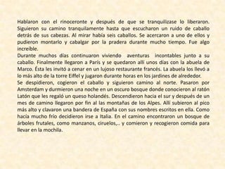 Hablaron con el rinoceronte y después de que se tranquilizase lo liberaron.
Siguieron su camino tranquilamente hasta que escucharon un ruido de caballo
detrás de sus cabezas. Al mirar había seis caballos. Se acercaron a uno de ellos y
pudieron montarlo y cabalgar por la pradera durante mucho tiempo. Fue algo
increíble.
Durante muchos días continuaron viviendo aventuras incontables junto a su
caballo. Finalmente llegaron a París y se quedaron allí unos días con la abuela de
Marco. Ésta les invitó a cenar en un lujoso restaurante francés. La abuela los llevó a
lo más alto de la torre Eiffel y jugaron durante horas en los jardines de alrededor.
Se despidieron, cogieron el caballo y siguieron camino al norte. Pasaron por
Amsterdam y durmieron una noche en un oscuro bosque donde conocieron al ratón
Latón que les regaló un queso holandés. Descendieron hacia el sur y después de un
mes de camino llegaron por fin al las montañas de los Alpes. Allí subieron al pico
más alto y clavaron una bandera de España con sus nombres escritos en ella. Como
hacía mucho frío decidieron irse a Italia. En el camino encontraron un bosque de
árboles frutales, como manzanos, ciruelos,.. y comieron y recogieron comida para
llevar en la mochila.
 