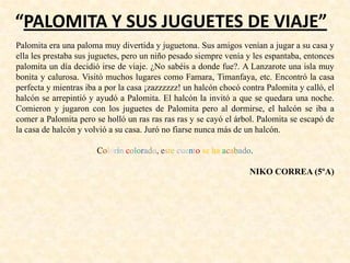 “PALOMITA Y SUS JUGUETES DE VIAJE”
Palomita era una paloma muy divertida y juguetona. Sus amigos venían a jugar a su casa y
ella les prestaba sus juguetes, pero un niño pesado siempre venía y les espantaba, entonces
palomita un día decidió irse de viaje. ¿No sabéis a donde fue?. A Lanzarote una isla muy
bonita y calurosa. Visitó muchos lugares como Famara, Timanfaya, etc. Encontró la casa
perfecta y mientras iba a por la casa ¡zazzzzzz! un halcón chocó contra Palomita y calló, el
halcón se arrepintió y ayudó a Palomita. El halcón la invitó a que se quedara una noche.
Comieron y jugaron con los juguetes de Palomita pero al dormirse, el halcón se iba a
comer a Palomita pero se holló un ras ras ras ras y se cayó el árbol. Palomita se escapó de
la casa de halcón y volvió a su casa. Juró no fiarse nunca más de un halcón.
Colorín colorado, este cuento se ha acabado.
NIKO CORREA (5ºA)
 