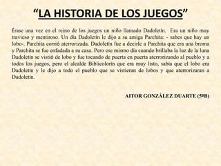 “LA HISTORIA DE LOS JUEGOS”
Érase una vez en el reino de los juegos un niño llamado Dadoletín. Era un niño muy
travieso y mentiroso. Un día Dadoletín le dijo a su amiga Parchita: - sabes que hay un
lobo-. Parchita corrió aterrorizada. Dadoletín fue a decirle a Parchita que era una broma
y Parchita se fue enfadada a su casa. Pero ese mismo día cuando brillaba la luz de la luna
Dadoletín se vistió de lobo y fue tocando de puerta en puerta aterrorizando al pueblo y a
todos los juegos, pero el alcalde Biblicolorín que era muy listo, sabía que el lobo era
Dadoletín y le dijo a todo el pueblo que se vistieran de lobos y que aterrorizaran a
Dadoletín.
AITOR GONZÁLEZ DUARTE (5ºB)
 
